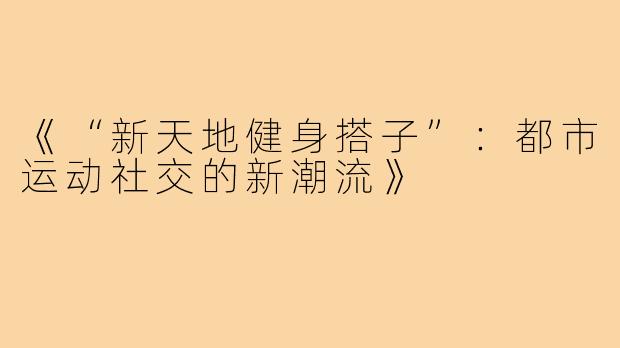 《“新天地健身搭子”：都市运动社交的新潮流》