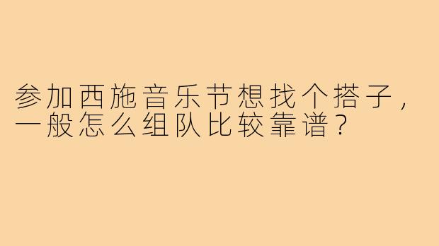 参加西施音乐节想找个搭子，一般怎么组队比较靠谱？