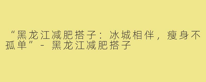 “黑龙江减肥搭子：冰城相伴，瘦身不孤单”-黑龙江减肥搭子