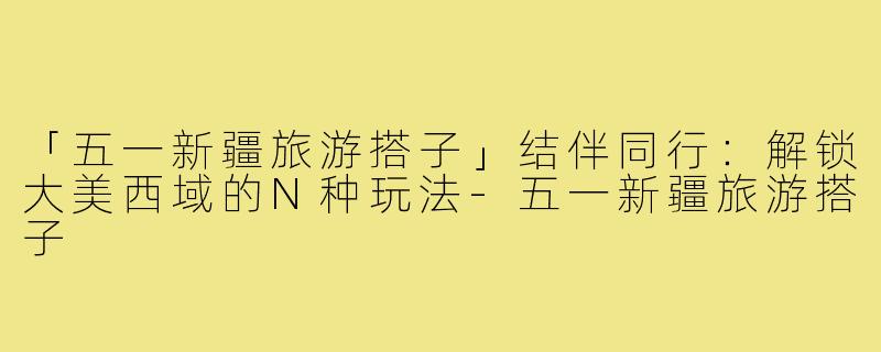 「五一新疆旅游搭子」结伴同行：解锁大美西域的N种玩法-五一新疆旅游搭子