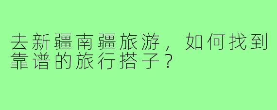 去新疆南疆旅游，如何找到靠谱的旅行搭子？