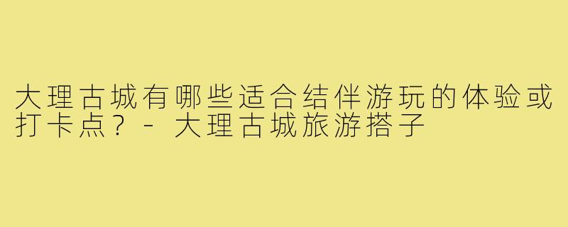 大理古城有哪些适合结伴游玩的体验或打卡点?-大理古城旅游搭子