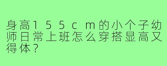 身高155cm的小个子幼师日常上班怎么穿搭显高又得体？