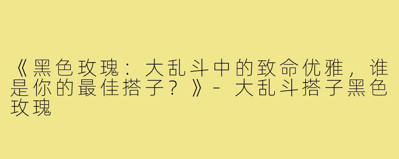 《黑色玫瑰：大乱斗中的致命优雅，谁是你的最佳搭子？》