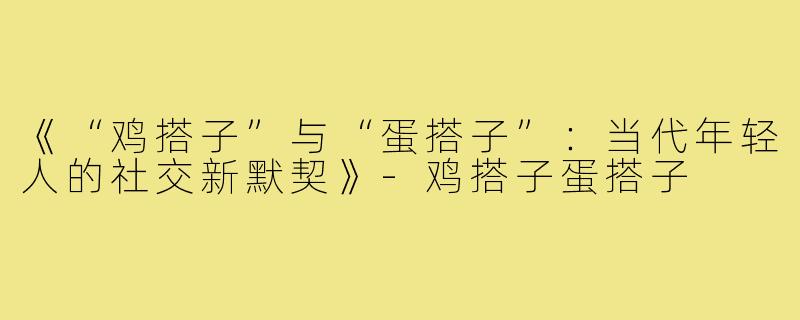 《“鸡搭子”与“蛋搭子”：当代年轻人的社交新默契》-鸡搭子蛋搭子