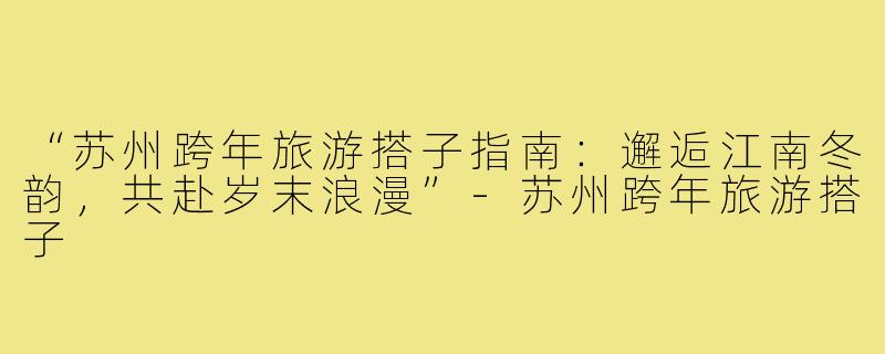 “苏州跨年旅游搭子指南：邂逅江南冬韵，共赴岁末浪漫”-苏州跨年旅游搭子