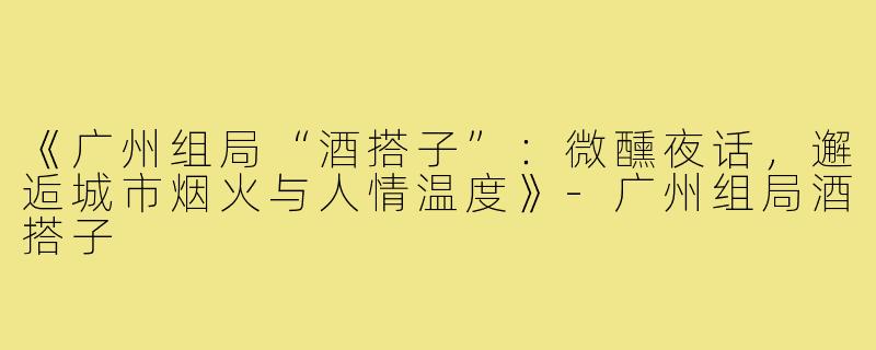 《广州组局“酒搭子”：微醺夜话，邂逅城市烟火与人情温度》-广州组局酒搭子