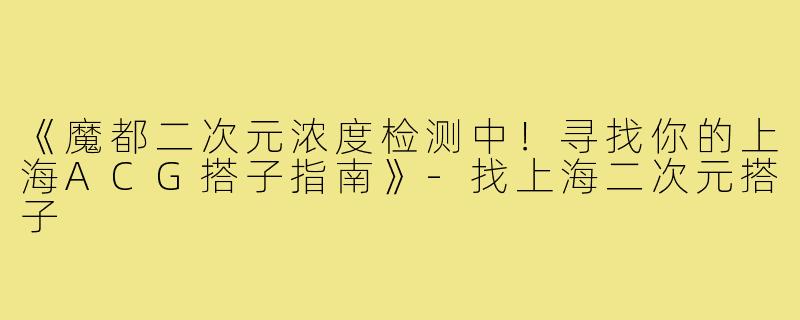 《魔都二次元浓度检测中！寻找你的上海ACG搭子指南》-找上海二次元搭子