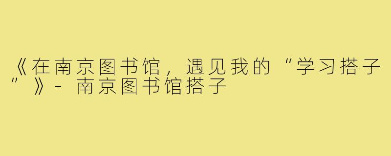《在南京图书馆，遇见我的“学习搭子”》-南京图书馆搭子