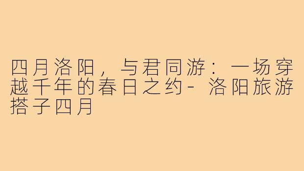 四月洛阳，与君同游：一场穿越千年的春日之约-洛阳旅游搭子四月
