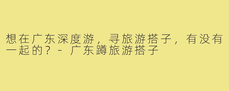 想在广东深度游，寻旅游搭子，有没有一起的？
