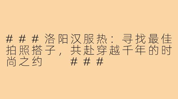 ###洛阳汉服热：寻找最佳拍照搭子，共赴穿越千年的时尚之约

###