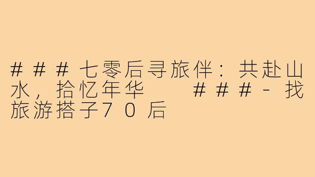 ###七零后寻旅伴：共赴山水，拾忆年华

###-找旅游搭子70后