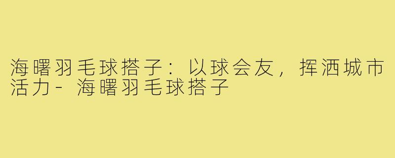 海曙羽毛球搭子：以球会友，挥洒城市活力-海曙羽毛球搭子