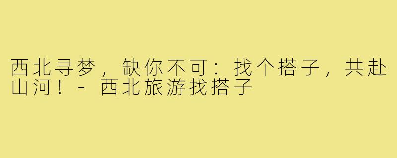 西北寻梦，缺你不可：找个搭子，共赴山河！-西北旅游找搭子