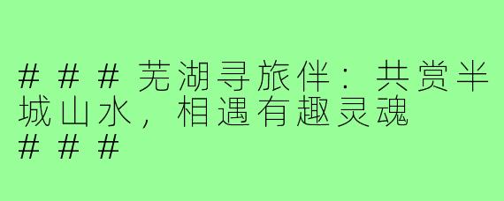 ###芜湖寻旅伴：共赏半城山水，相遇有趣灵魂

###