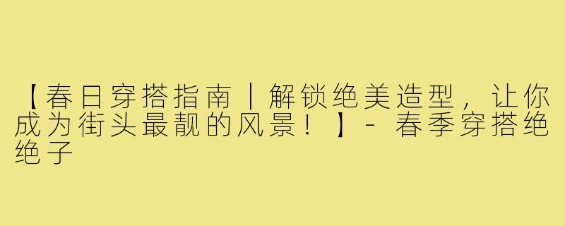 【春日穿搭指南｜解锁绝美造型，让你成为街头最靓的风景！】-春季穿搭绝绝子