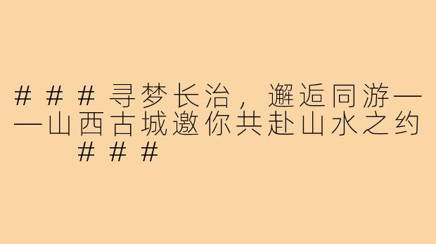 ###寻梦长治，邂逅同游——山西古城邀你共赴山水之约

###
