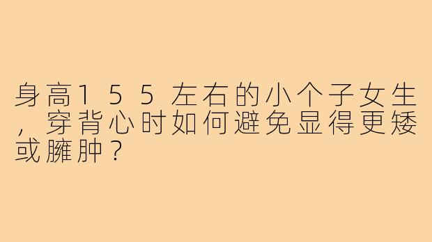 身高155左右的小个子女生，穿背心时如何避免显得更矮或臃肿？