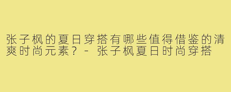 张子枫的夏日穿搭有哪些值得借鉴的清爽时尚元素?-张子枫夏日时尚穿搭