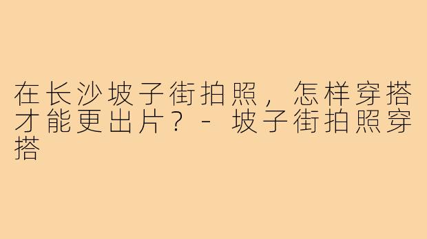 在长沙坡子街拍照，怎样穿搭才能更出片？-坡子街拍照穿搭