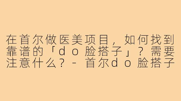 在首尔做医美项目,如何找到靠谱的「do脸搭子」?需要注意什么?-首尔do脸搭子