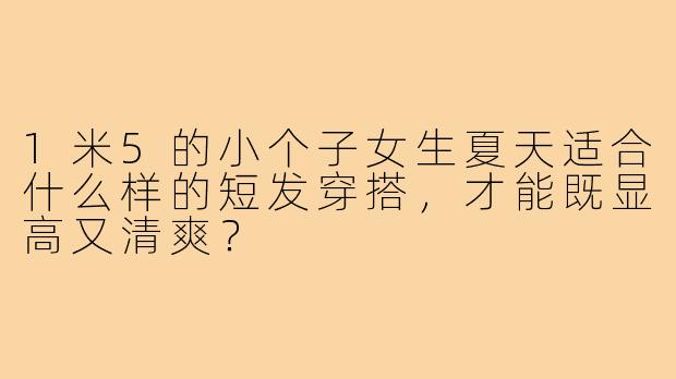 1米5的小个子女生夏天适合什么样的短发穿搭，才能既显高又清爽？