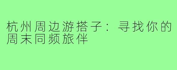 杭州周边游搭子：寻找你的周末同频旅伴