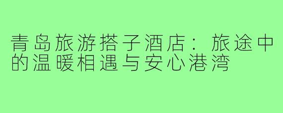 青岛旅游搭子酒店：旅途中的温暖相遇与安心港湾
