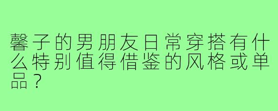 馨子的男朋友日常穿搭有什么特别值得借鉴的风格或单品?