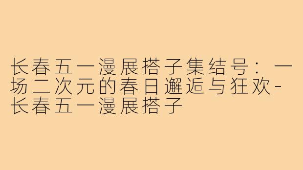 长春五一漫展搭子集结号：一场二次元的春日邂逅与狂欢-长春五一漫展搭子