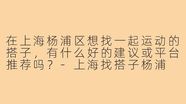 在上海杨浦区想找一起运动的搭子,有什么好的建议或平台推荐吗?-上海找搭子杨浦