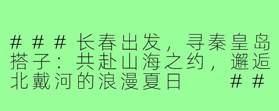 ###长春出发，寻秦皇岛搭子：共赴山海之约，邂逅北戴河的浪漫夏日

###