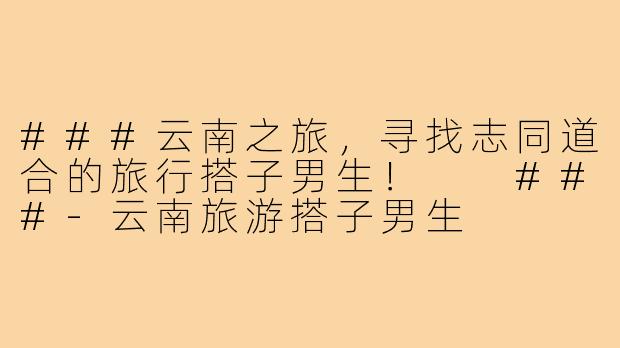 ###云南之旅，寻找志同道合的旅行搭子男生！

###-云南旅游搭子男生