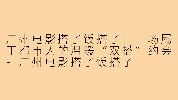 广州电影搭子饭搭子：一场属于都市人的温暖“双搭”约会-广州电影搭子饭搭子