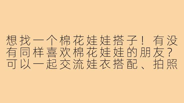 想找一个棉花娃娃搭子！有没有同样喜欢棉花娃娃的朋友？可以一起交流娃衣搭配、拍照心得，偶尔组团入手新款娃娃或者拼单买布料～希望可以一起分享养娃的快乐！-找棉花娃娃搭子