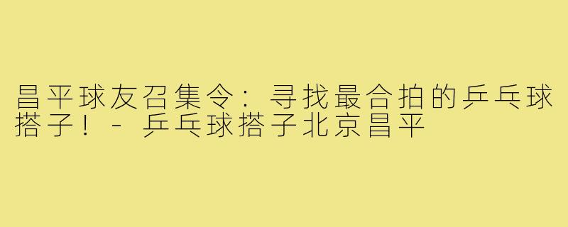 昌平球友召集令：寻找最合拍的乒乓球搭子！-乒乓球搭子北京昌平