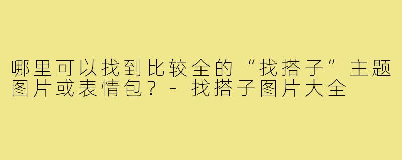 哪里可以找到比较全的“找搭子”主题图片或表情包?-找搭子图片大全