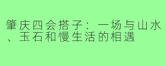 肇庆四会搭子：一场与山水、玉石和慢生活的相遇