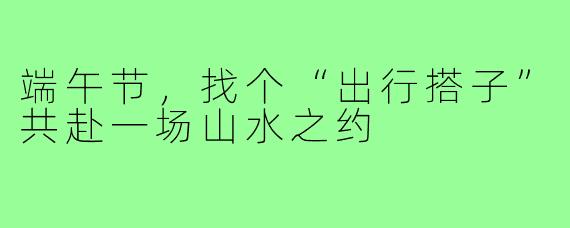 端午节，找个“出行搭子”共赴一场山水之约