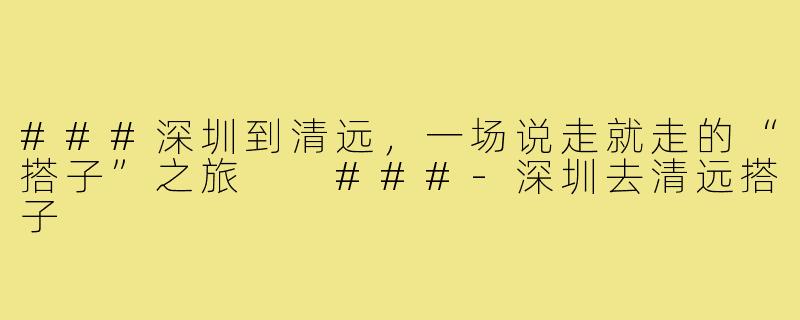 ###深圳到清远，一场说走就走的“搭子”之旅

###-深圳去清远搭子