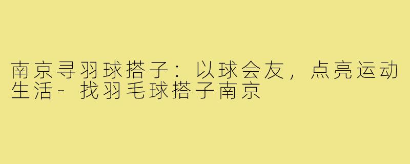 南京寻羽球搭子：以球会友，点亮运动生活-找羽毛球搭子南京