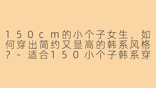 150cm的小个子女生，如何穿出简约又显高的韩系风格？-适合150小个子韩系穿搭