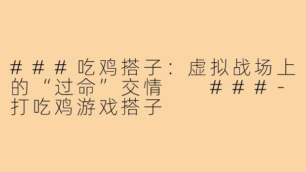 ###吃鸡搭子：虚拟战场上的“过命”交情

###-打吃鸡游戏搭子