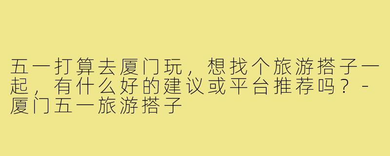 五一打算去厦门玩，想找个旅游搭子一起，有什么好的建议或平台推荐吗？-厦门五一旅游搭子