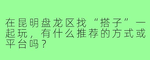 在昆明盘龙区找“搭子”一起玩，有什么推荐的方式或平台吗？