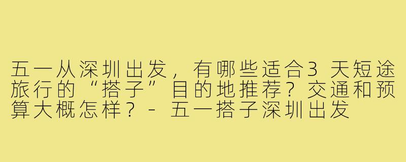 五一从深圳出发,有哪些适合3天短途旅行的“搭子”目的地推荐?交通和预算大概怎样?-五一搭子深圳出发