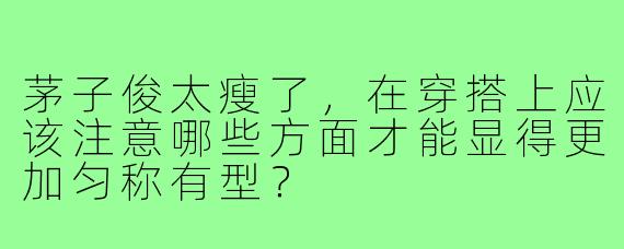 茅子俊太瘦了,在穿搭上应该注意哪些方面才能显得更加匀称有型?