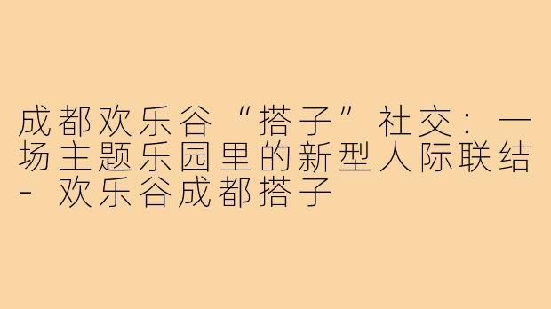 成都欢乐谷“搭子”社交：一场主题乐园里的新型人际联结-欢乐谷成都搭子