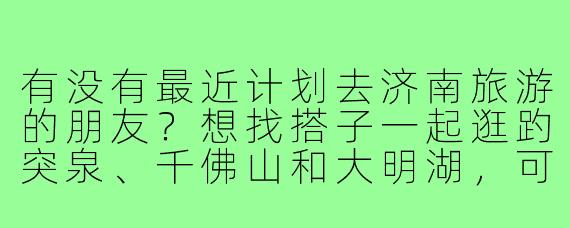 有没有最近计划去济南旅游的朋友？想找搭子一起逛趵突泉、千佛山和大明湖，可以互相拍照打卡，品尝鲁菜美食，预算和行程都可以商量，希望找个合得来的伙伴一起玩～